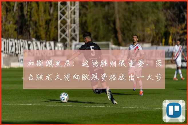 加斯佩里尼：这场胜利很重要，若击败尤文将向欧冠资格迈出一大步