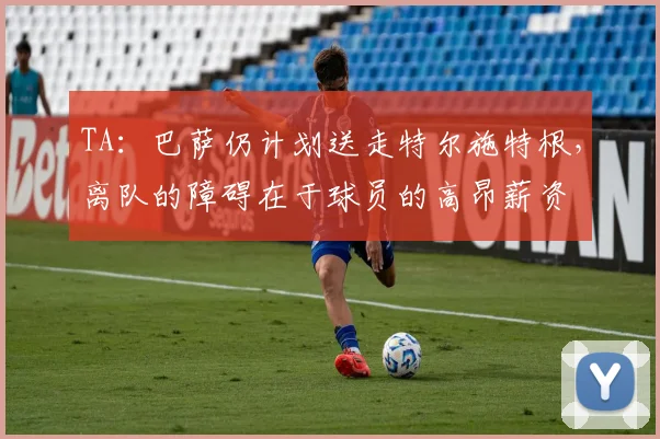 TA：巴萨仍计划送走特尔施特根，离队的障碍在于球员的高昂薪资
