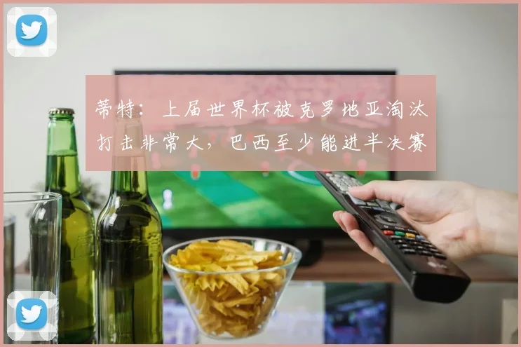 蒂特：上届世界杯被克罗地亚淘汰打击非常大，巴西至少能进半决赛